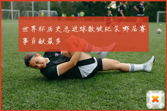 世界杯历史总进球数破纪录 哪届赛事贡献最多