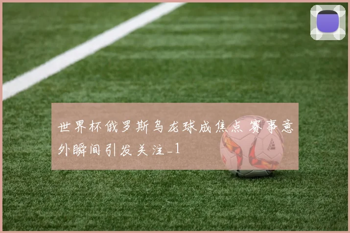 世界杯俄罗斯乌龙球成焦点 赛事意外瞬间引发关注_1