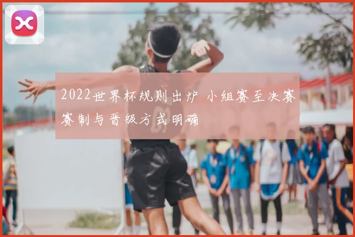 2022世界杯规则出炉 小组赛至决赛赛制与晋级方式明确